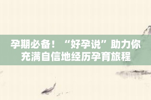 孕期必备！“好孕说”助力你充满自信地经历孕育旅程