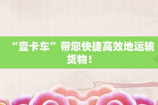 “壹卡车”带您快捷高效地运输货物！