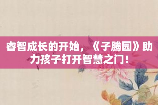 睿智成长的开始，《子腾园》助力孩子打开智慧之门！