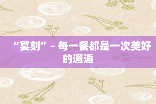 “宴刻”- 每一餐都是一次美好的邂逅
