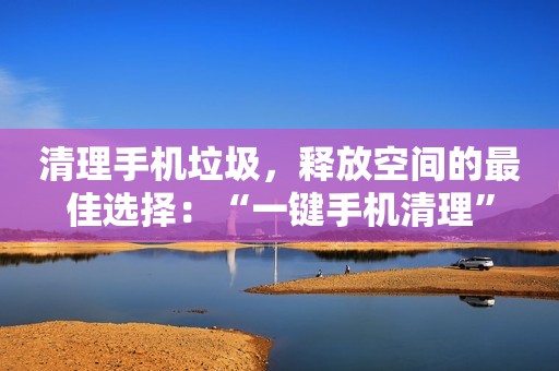 清理手机垃圾，释放空间的最佳选择：“一键手机清理”