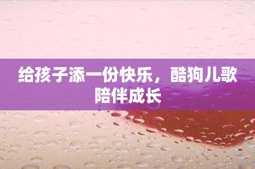 给孩子添一份快乐，酷狗儿歌陪伴成长