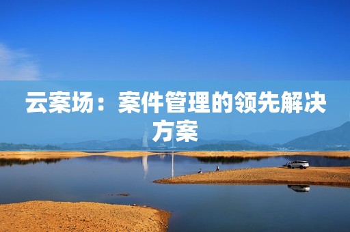 云案场：案件管理的领先解决方案