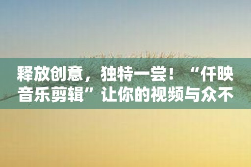释放创意，独特一尝！“仟映音乐剪辑”让你的视频与众不同！