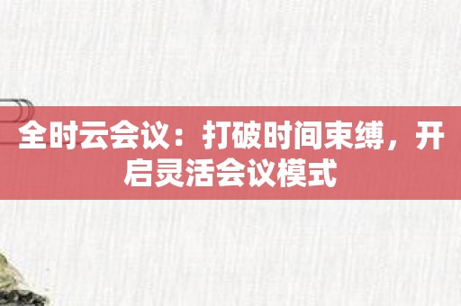 全时云会议：打破时间束缚，开启灵活会议模式