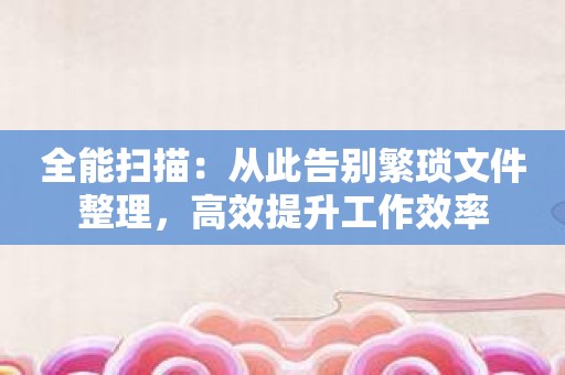 全能扫描：从此告别繁琐文件整理，高效提升工作效率