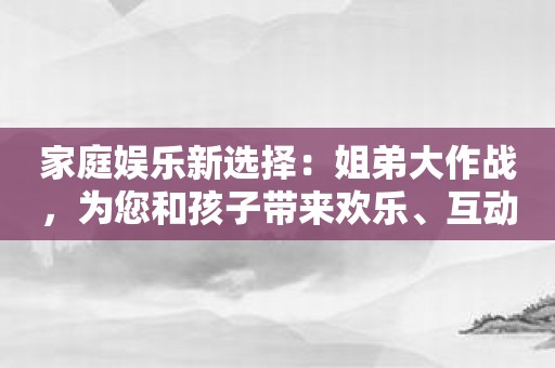 家庭娱乐新选择：姐弟大作战，为您和孩子带来欢乐、互动与全新体验！