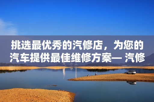挑选最优秀的汽修店，为您的汽车提供最佳维修方案— 汽修竞价